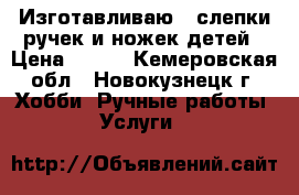 Изготавливаю 2Dслепки ручек и ножек детей › Цена ­ 550 - Кемеровская обл., Новокузнецк г. Хобби. Ручные работы » Услуги   